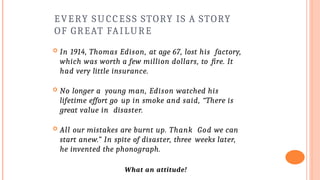 EVERY SUCCESS STORY IS A STORY
OF GREAT FAILURE
 In 1914, Thomas Edison, at age 67, lost his factory,
which was worth a few million dollars, to fire. It
had very little insurance.
 No longer a young man, Edison watched his
lifetime effort go up in smoke and said, “There is
great value in disaster.
 All our mistakes are burnt up. Thank God we can
start anew.” In spite of disaster, three weeks later,
he invented the phonograph.
What an attitude!
 