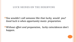 LU C K SHINES ON THE DESERVING
You wouldn’t call someone like that lucky, would you?
Good luck is when opportunity meets preparation.
Without effort and preparation, lucky coincidences don’t
happen.
 