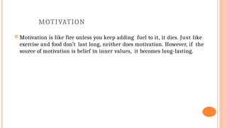 MOTIVATION
 Motivation is like fire unless you keep adding fuel to it, it dies. Just like
exercise and food don’t last long, neither does motivation. However, if the
source of motivation is belief in inner values, it becomes long-lasting.
 