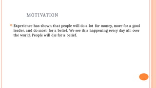 MOTIVATION
 Experience has shown that people will do a lot for money, more for a good
leader, and do most for a belief. We see this happening every day all over
the world. People will die for a belief.
 