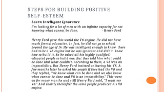 STEPS FOR BUILDING POSITIVE
SELF-ESTEEM
Learn Intelligent Ignorance
I'm looking for a lot of men with an infinite capacity for not
knowing what cannot be done. - Henry Ford
Henry Ford gave this world the V8 engine. He did not have
much formal education. In fact, he did not go to school
beyond the age of 14. He was intelligent enough to know there
had to be a V8 engine but he was ignorant and didn’t know
how to build it. So he asked all his highly qualified,
educated people to build one. But they told him what could
be done and what couldn’t. According to them, a V8 was an
impossibility. But Henry Ford insisted on having his V8. A
few months later he asked his people if they had the V8 and
they replied, “We know what can be done and we also know
what cannot be done and V8 is an impossibility.” This went
on for many months and still Henry Ford said, “I want my
V8.” And shortly thereafter the same people produced his V8
engine.
 