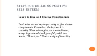 STEPS FOR BUILDING POSITIVE
SELF-ESTEEM
Learn to Give and Receive Compliments
Don’t miss out on any opportunity to give sincere
compliments. Remember, the key word is
sincerity. When others give you a compliment,
accept it graciously and gracefully with two
words, “Thank you.” That is a sign of humility.
 