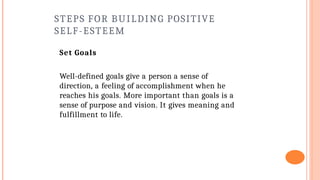 STEPS FOR BUILDING POSITIVE
SELF-ESTEEM
Set Goals
Well-defined goals give a person a sense of
direction, a feeling of accomplishment when he
reaches his goals. More important than goals is a
sense of purpose and vision. It gives meaning and
fulfillment to life.
 