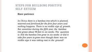 STEPS FOR BUILDING POSITIVE
SELF-ESTEEM
Have patience
In China there is a bamboo tree which is planted,
watered and fertilized for the first four years and
nothing happens. There is no visible sign of growth.
But sometime during the fifth year, the bamboo
tree grows about 90 feet in six weeks. The question
is: Did the bamboo tree grow in six weeks or did it
take five years to grow even though there was no
visible sign it was taking root in the ground?
 