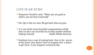 LIFE IS AN ECHO
 Benjamin Franklin said, “When you are good to
others, you are best to yourself.”
 Our life is like an echo: We get back what we give.
 It is one of the most beautiful compensations of life
that no man can sincerely try to help another without
helping himself. - Ralph Waldo Emerson
 Goodness has a way of coming back; that is the nature
of the beast. One doesn’t have to do good with a desire
to get back. It just happens automatically.
 