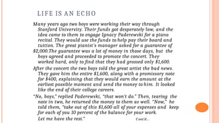 LIFE IS AN ECHO
Many years ago two boys were working their way through
Stanford University. Their funds got desperately low, and the
idea came to them to engage Ignacy Paderewski for a piano
recital. They would use the funds to help pay their board and
tuition. The great pianist’s manager asked for a guarantee of
$2,000.The guarantee was a lot of money in those days, but the
boys agreed and proceeded to promote the concert. They
worked hard, only to find that they had grossed only $1,600.
After the concert the two boys told the great artist the bad news.
They gave him the entire $1,600, along with a promissory note
for $400, explaining that they would earn the amount at the
earliest possible moment and send the money to him. It looked
like the end of their college careers.
“No, boys,” replied Paderewski, “that won’t do.” Then, tearing the
note in two, he returned the money to them as well. “Now,” he
told them, “take out of this $1,600 all of your expenses and keep
for each of you 10 percent of the balance for your work.
Let me have the rest.” C ont’d…
 