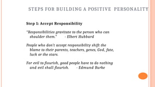 STEPS FOR BUILDING A POSITIVE PERSONALITY
Step 1: Accept Responsibility
“Responsibilities gravitate to the person who can
shoulder them.” - Elbert Hubbard
People who don’t accept responsibility shift the
blame to their parents, teachers, genes, God, fate,
luck or the stars.
For evil to flourish, good people have to do nothing
and evil shall flourish. - Edmund Burke
 