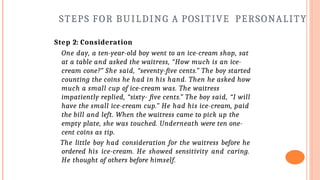 STEPS FOR BUILDING A POSITIVE PERSONALITY
Step 2: Consideration
One day, a ten-year-old boy went to an ice-cream shop, sat
at a table and asked the waitress, “How much is an ice-
cream cone?” She said, “seventy-five cents.” The boy started
counting the coins he had in his hand. Then he asked how
much a small cup of ice-cream was. The waitress
impatiently replied, “sixty- five cents.” The boy said, “I will
have the small ice-cream cup.” He had his ice-cream, paid
the bill and left. When the waitress came to pick up the
empty plate, she was touched. Underneath were ten one-
cent coins as tip.
The little boy had consideration for the waitress before he
ordered his ice-cream. He showed sensitivity and caring.
He thought of others before himself.
 