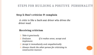 STEPS FOR BUILDING A POSITIVE PERSONALITY
Step 5: Don’t criticize & complain
A critic is like a back-seat driver who drives the
driver mad.
Receiving criticism
1. Take it graciously.
2. Evaluate. If it makes sense, accept and
implement.
3. Accept it immediately and empathetically
4. Always thank the other person for criticizing in
constructive manner.
 