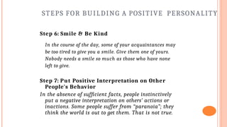 STEPS FOR BUILDING A POSITIVE PERSONALITY
Step 6: Smile & Be Kind
In the course of the day, some of your acquaintances may
be too tired to give you a smile. Give them one of yours.
Nobody needs a smile so much as those who have none
left to give.
Step 7: Put Positive Interpretation on Other
People's Behavior
In the absence of sufficient facts, people instinctively
put a negative interpretation on others’ actions or
inactions. Some people suffer from “paranoia”; they
think the world is out to get them. That is not true.
 