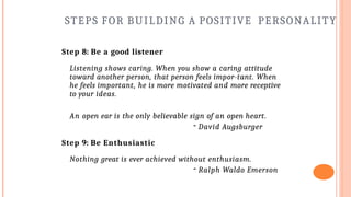 STEPS FOR BUILDING A POSITIVE PERSONALITY
Step 8: Be a good listener
Listening shows caring. When you show a caring attitude
toward another person, that person feels impor-tant. When
he feels important, he is more motivated and more receptive
to your ideas.
An open ear is the only believable sign of an open heart.
- David Augsburger
Step 9: Be Enthusiastic
Nothing great is ever achieved without enthusiasm.
- Ralph Waldo Emerson
 