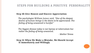 STEPS FOR BUILDING A POSITIVE PERSONALITY
Step 10: Give Honest and Sincere Appreciation
The psychologist William James said, “One of the deepest
desires of human beings is the desire to be appreciated. The
feeling of being unwanted is hurtful.”
The biggest disease today is not leprosy or tuberculosis but
rather the feeling of being unwanted.
- Mother Teresa
Step 11: When We Make a Mistake, We Should Accept
It immediately and Willingly
 