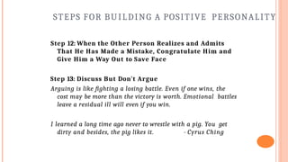 STEPS FOR BUILDING A POSITIVE PERSONALITY
Step 12: When the Other Person Realizes and Admits
That He Has Made a Mistake, Congratulate Him and
Give Him a Way Out to Save Face
Step 13: Discuss But Don't Argue
Arguing is like fighting a losing battle. Even if one wins, the
cost may be more than the victory is worth. Emotional battles
leave a residual ill will even if you win.
I learned a long time ago never to wrestle with a pig. You get
dirty and besides, the pig likes it. - Cyrus Ching
 