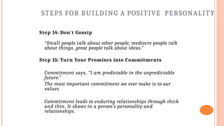 STEPS FOR BUILDING A POSITIVE PERSONALITY
Step 14: Don't Gossip
“Small people talk about other people, mediocre people talk
about things, great people talk about ideas.”
Step 15: Turn Your Promises into Commitments
Commitment says, “I am predictable in the unpredictable
future.”
The most important commitment we ever make is to our
values.
Commitment leads to enduring relationships through thick
and thin. It shows in a person’s personality and
relationships.
 
