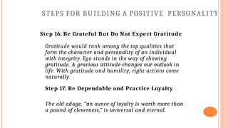 STEPS FOR BUILDING A POSITIVE PERSONALITY
Step 16: Be Grateful But Do Not Expect Gratitude
Gratitude would rank among the top qualities that
form the character and personality of an individual
with integrity. Ego stands in the way of showing
gratitude. A gracious attitude changes our outlook in
life. With gratitude and humility, right actions come
naturally.
Step 17: Be Dependable and Practice Loyalty
The old adage, “an ounce of loyalty is worth more than
a pound of cleverness,” is universal and eternal.
 