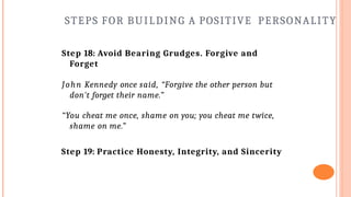 STEPS FOR BUILDING A POSITIVE PERSONALITY
Step 18: Avoid Bearing Grudges. Forgive and
Forget
John Kennedy once said, “Forgive the other person but
don't forget their name.”
“You cheat me once, shame on you; you cheat me twice,
shame on me.”
Step 19: Practice Honesty, Integrity, and Sincerity
 