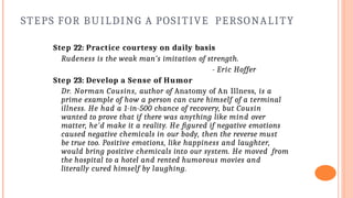 STEPS FOR BUILDING A POSITIVE PERSONALITY
Step 22: Practice courtesy on daily basis
Rudeness is the weak man’s imitation of strength.
- Eric Hoffer
Step 23: Develop a Sense of Humor
Dr. Norman Cousins, author of Anatomy of An Illness, is a
prime example of how a person can cure himself of a terminal
illness. He had a 1-in-500 chance of recovery, but Cousin
wanted to prove that if there was anything like mind over
matter, he'd make it a reality. He figured if negative emotions
caused negative chemicals in our body, then the reverse must
be true too. Positive emotions, like happiness and laughter,
would bring positive chemicals into our system. He moved from
the hospital to a hotel and rented humorous movies and
literally cured himself by laughing.
 