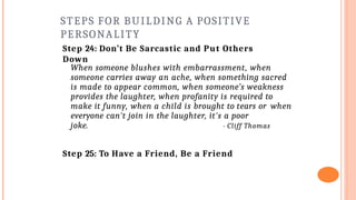 STEPS FOR BUILDING A POSITIVE
PERSONALITY
Step 24: Don’t Be Sarcastic and Put Others
Down
When someone blushes with embarrassment, when
someone carries away an ache, when something sacred
is made to appear common, when someone’s weakness
provides the laughter, when profanity is required to
make it funny, when a child is brought to tears or when
everyone can't join in the laughter, it's a poor
joke. - Cliff Thomas
Step 25: To Have a Friend, Be a Friend
 