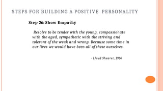 STEPS FOR BUILDING A POSITIVE PERSONALITY
Step 26: Show Empathy
Resolve to be tender with the young, compassionate
with the aged, sympathetic with the striving and
tolerant of the weak and wrong. Because some time in
our lives we would have been all of these ourselves.
- Lloyd Shearer, 1986
 