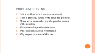 PROBLEM SOLVING
1. Is it a problem or is it an inconvenience?
2. If it’s a problem, please write down the problem.
3. Please write down what are the possible causes
of the problem.
4. Write down the possible solutions.
5. What solutions do you recommend.
6. Why do you recommend this one.
 