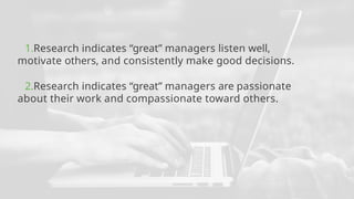 1.Research indicates “great” managers listen well,
motivate others, and consistently make good decisions.
2.Research indicates “great” managers are passionate
about their work and compassionate toward others.
 