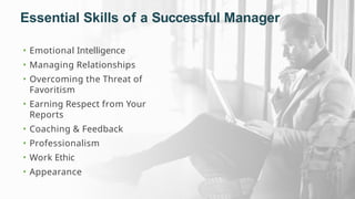 Essential Skills of a Successful Manager
• Emotional Intelligence
• Managing Relationships
• Overcoming the Threat of
Favoritism
• Earning Respect from Your
Reports
• Coaching & Feedback
• Professionalism
• Work Ethic
• Appearance
 