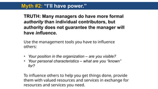 Myth #2: “I’ll have power.”
TRUTH: Many managers do have more formal
authority than individual contributors, but
authority does not guarantee the manager will
have influence.
Use the management tools you have to influence
others:
• Your position in the organization – are you visible?
• Your personal characteristics – what are you “known”
for?
To influence others to help you get things done, provide
them with valued resources and services in exchange for
resources and services you need.
 