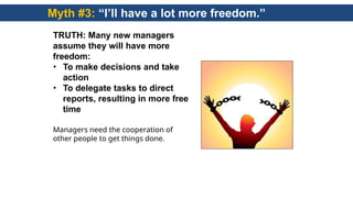 Myth #3: “I’ll have a lot more freedom.”
TRUTH: Many new managers
assume they will have more
freedom:
• To make decisions and take
action
• To delegate tasks to direct
reports, resulting in more free
time
Managers need the cooperation of
other people to get things done.
 
