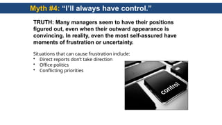 Myth #4: “I’ll always have control.”
TRUTH: Many managers seem to have their positions
figured out, even when their outward appearance is
convincing. In reality, even the most self-assured have
moments of frustration or uncertainty.
Situations that can cause frustration include:
• Direct reports don’t take direction
• Office politics
• Conflicting priorities
 