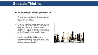 Strategic Thinking
To be a strategic thinker, you need to:
• Consider multiple solutions to an
issue or problem.
• Clearly communicate your vision
to your team, so everyone is
aligned – your team’s success is a
reflection of your leadership.
• Understand the difference
between being “responsible” and
being “accountable”
 