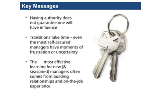 Key Messages
• Having authority does
not guarantee one will
have influence
• Transitions take time – even
the most self-assured
managers have moments of
frustration or uncertainty
• The most effective
learning for new (&
seasoned) managers often
comes from building
relationships and on-the-job
experience
 