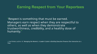 Earning Respect from Your Reportees
“Respect is something that must be earned.
Managers earn respect when they are respectful to
others, as well as when they demonstrate
trustworthiness, credibility, and a healthy dose of
humanity.”
– Lisa Parker, author of Managing the Moment: A Leader’s Guide to Building Executive Presence One Interaction at a
Time
 