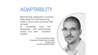 Maintaining a beginner’s mindset
helps keep us from becoming
victims of our own successes. We
all need
to constantly scan the
landscape and continuously
assess our own business
models.
– Alex Osterwalder, Value
Proposition Design: How to Create
Products and
Services Customers Want
ADAPTABILITY
 