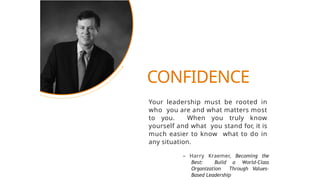 Your leadership must be rooted in
who you are and what matters most
to you. When you truly know
yourself and what you stand for, it is
much easier to know what to do in
any situation.
– Harry Kraemer, Becoming the
Best: Build a World-Class
Organization Through Values-
Based Leadership
CONFIDENCE
 