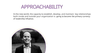 APPROACHABILITY
In the new world, the capacity to establish, develop, and maintain key relationships
both inside and outside your organization is going to become the primary currency
of leadership influence.
 