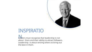INSPIRATIO
N
Leaders must recognize that leadership is not
about them and their ability to attract followers.
Leadership is about serving others to bring out
the best in them.
 