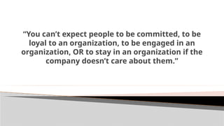 “You can’t expect people to be committed, to be
loyal to an organization, to be engaged in an
organization, OR to stay in an organization if the
company doesn’t care about them.”
 