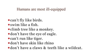 Humans are most ill-equipped
⚫can’t fly like birds.
⚫swim like a fish.
⚫climb tree like a monkey.
⚫don’t have the eye of eagle.
⚫can’t run like tiger.
⚫don’t have skin like rhino
⚫don’t have a claws & teeth like a wildcat.
 