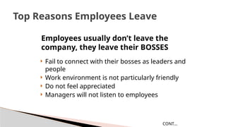  Fail to connect with their bosses as leaders and
people
 Work environment is not particularly friendly
 Do not feel appreciated
 Managers will not listen to employees
Top Reasons Employees Leave
CONT…
Employees usually don’t leave the
company, they leave their BOSSES
 