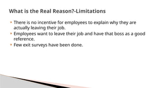  There is no incentive for employees to explain why they are
actually leaving their job.
 Employees want to leave their job and have that boss as a good
reference.
 Few exit surveys have been done.
What is the Real Reason?-Limitations
 