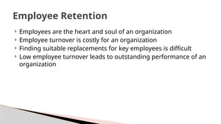  Employees are the heart and soul of an organization
 Employee turnover is costly for an organization
 Finding suitable replacements for key employees is difficult
 Low employee turnover leads to outstanding performance of an
organization
Employee Retention
 