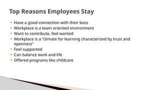  Have a good connection with their boss
 Workplace is a team oriented environment
 Want to contribute, feel wanted
 Workplace is a “climate for learning characterized by trust and
openness”
 Feel supported
 Can balance work and life
 Offered programs like childcare
Top Reasons Employees Stay
 