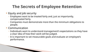  Equity and job security
◦ Employees want to be treated fairly and, just as importantly,
compensated fairly.
◦ Companies must demonstrate more than the minimum obligations to
people.
 Communication
◦ Individuals want to understand management’s expectations so they have
a clear idea of how their work will be judged.
◦ It is important to set measurable goals and evaluate an employee’s
performance.
The Secrets of Employee Retention
 