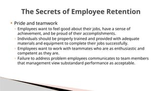  Pride and teamwork
◦ Employees want to feel good about their jobs, have a sense of
achievement, and be proud of their accomplishments.
◦ Individuals should be properly trained and provided with adequate
materials and equipment to complete their jobs successfully.
◦ Employees want to work with teammates who are as enthusiastic and
competent as they are.
◦ Failure to address problem employees communicates to team members
that management view substandard performance as acceptable.
The Secrets of Employee Retention
 