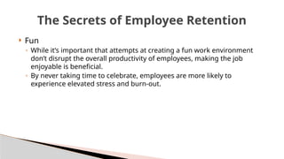  Fun
◦ While it’s important that attempts at creating a fun work environment
don’t disrupt the overall productivity of employees, making the job
enjoyable is beneficial.
◦ By never taking time to celebrate, employees are more likely to
experience elevated stress and burn-out.
The Secrets of Employee Retention
 