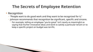  Recognition
◦ “People want to do good work and they want to be recognized for it,”
◦ Johnson recommends that recognition be significant, specific and sincere.
 For example, telling an employee “you’re great” isn’t nearly as meaningful as
saying that his/her innovative ideas and work to satisfy a particular tenant or to
keep a specific project on budget was terrific.
The Secrets of Employee Retention
 