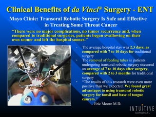 Clinical Benefits of  da Vinci ®  Surgery - ENT Mayo Clinic: Transoral Robotic Surgery Is Safe and Effective in Treating Some Throat Cancer The average hospital stay was  2.3 days, as compared with 7 to 10 days for  traditional surgery  The  removal of feeding tubes  in patients undergoing transoral robotic surgery occurred an  average of 7 to 10 days after surgery, compared with 2 to 3 months  for traditional surgery “ The results of this research were even more positive than we expected.  We found great advantages to using transoral robotic surgery for tonsil and base of tongue cancers .”  - Eric Moore M.D . “ There were no major complications, no tumor recurrence and, when compared to traditional surgeries, patients began swallowing on their own sooner and left the hospital sooner.” 