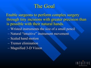 The Goal Enable surgeons to perform complex surgery through tiny incisions with greater precision than is possible with their natural hands. Wristed instruments the size of a small pencil Natural “intuitive” instrument movement Scaled hand motion Tremor elimination Magnified 3-D Vision 