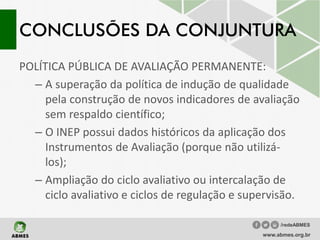 CONCLUSÕES DA CONJUNTURA
POLÍTICA PÚBLICA DE AVALIAÇÃO PERMANENTE:
– A superação da política de indução de qualidade
pela construção de novos indicadores de avaliação
sem respaldo científico;
– O INEP possui dados históricos da aplicação dos
Instrumentos de Avaliação (porque não utilizá-
los);
– Ampliação do ciclo avaliativo ou intercalação de
ciclo avaliativo e ciclos de regulação e supervisão.
www.abmes.org.br
/redeABMES
 