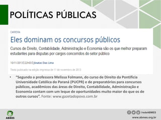 POLÍTICAS PÚBLICAS
• “Segundo a professora Melissa Folmann, do curso de Direito da Pontifícia
Universidade Católica do Paraná (PUCPR) e de preparatórios para concursos
públicos, acadêmicos das áreas de Direito, Contabilidade, Administração e
Economia contam com um leque de oportunidades muito maior do que os de
outros cursos”. Fonte: www.gazetadopovo.com.br
www.abmes.org.br
/redeABMES
 
